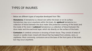 TYPES OF INJURIES
• Below are different types of sequelae developed from TBIs:
• Hematoma: A hematoma is a blood clot within the brain or on its surface.
Hematomas may occur anywhere within the brain. An epidural hematoma is a
collection of blood between the dura mater (the protective covering of the brain) and
the inside of the skull. A subdural hematoma is a collection of blood between the
dura mater and the arachnoid layer, which sits directly on the surface of the brain.
• Contusion: A cerebral contusion is bruising of brain tissue. They consist of areas of
injured or swollen brain mixed with blood that has leaked from arteries, veins, or
capillaries. Most commonly, contusions are at the base of the front parts of the brain,
but may occur anywhere.
 