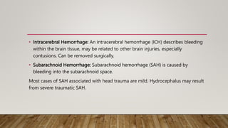 • Intracerebral Hemorrhage: An intracerebral hemorrhage (ICH) describes bleeding
within the brain tissue, may be related to other brain injuries, especially
contusions. Can be removed surgically.
• Subarachnoid Hemorrhage: Subarachnoid hemorrhage (SAH) is caused by
bleeding into the subarachnoid space.
Most cases of SAH associated with head trauma are mild. Hydrocephalus may result
from severe traumatic SAH.
 