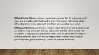 • Diffuse Injuries: TBIs can produce microscopic changes that do not appear on CT
scans and are scattered throughout the brain. This category of injuries, called
diffuse brain injury, may occur with or without an associated mass lesion.
• Diffuse Axonal Injury: Axonal injury refers to impaired function and gradual loss of
axons.These long extensions of nerve cells enable them to communicate with
each other. If enough axons are harmed in this way, the ability of nerve cells to
communicate with each other and to integrate their function may be lost or
greatly impaired, possibly leaving a patient with severe disabilities.
 
