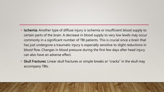 • Ischemia: Another type of diffuse injury is ischemia or insufficient blood supply to
certain parts of the brain. A decrease in blood supply to very low levels may occur
commonly in a significant number of TBI patients. This is crucial since a brain that
has just undergone a traumatic injury is especially sensitive to slight reductions in
blood flow. Changes in blood pressure during the first few days after head injury
can also have an adverse effect.
• Skull Fractures: Linear skull fractures or simple breaks or “cracks” in the skull may
accompany TBIs.
 
