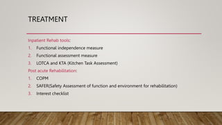 TREATMENT
Inpatient Rehab tools:
1. Functional independence measure
2. Functional assessment measure
3. LOTCA and KTA (Kitchen Task Assessment)
Post acute Rehabilitation:
1. COPM
2. SAFER(Safety Assessment of function and environment for rehabilitation)
3. Interest checklist
 
