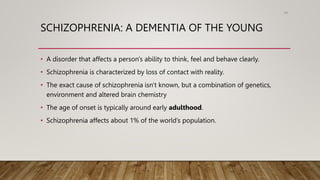 SCHIZOPHRENIA: A DEMENTIA OF THE YOUNG
• A disorder that affects a person's ability to think, feel and behave clearly.
• Schizophrenia is characterized by loss of contact with reality.
• The exact cause of schizophrenia isn't known, but a combination of genetics,
environment and altered brain chemistry
• The age of onset is typically around early adulthood.
• Schizophrenia affects about 1% of the world’s population.
89
 