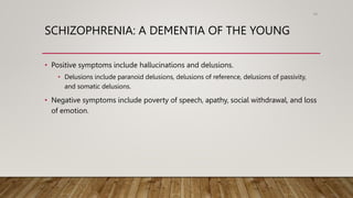 SCHIZOPHRENIA: A DEMENTIA OF THE YOUNG
• Positive symptoms include hallucinations and delusions.
• Delusions include paranoid delusions, delusions of reference, delusions of passivity,
and somatic delusions.
• Negative symptoms include poverty of speech, apathy, social withdrawal, and loss
of emotion.
90
 