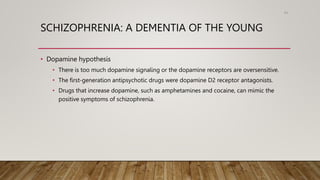 SCHIZOPHRENIA: A DEMENTIA OF THE YOUNG
• Dopamine hypothesis
• There is too much dopamine signaling or the dopamine receptors are oversensitive.
• The first-generation antipsychotic drugs were dopamine D2 receptor antagonists.
• Drugs that increase dopamine, such as amphetamines and cocaine, can mimic the
positive symptoms of schizophrenia.
94
 