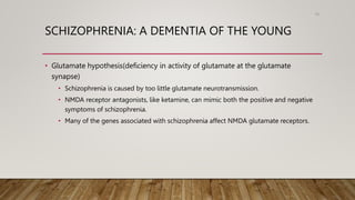 SCHIZOPHRENIA: A DEMENTIA OF THE YOUNG
• Glutamate hypothesis(deficiency in activity of glutamate at the glutamate
synapse)
• Schizophrenia is caused by too little glutamate neurotransmission.
• NMDA receptor antagonists, like ketamine, can mimic both the positive and negative
symptoms of schizophrenia.
• Many of the genes associated with schizophrenia affect NMDA glutamate receptors.
95
 