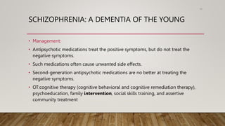 SCHIZOPHRENIA: A DEMENTIA OF THE YOUNG
• Management:
• Antipsychotic medications treat the positive symptoms, but do not treat the
negative symptoms.
• Such medications often cause unwanted side effects.
• Second-generation antipsychotic medications are no better at treating the
negative symptoms.
• OT:cognitive therapy (cognitive behavioral and cognitive remediation therapy),
psychoeducation, family intervention, social skills training, and assertive
community treatment
96
 