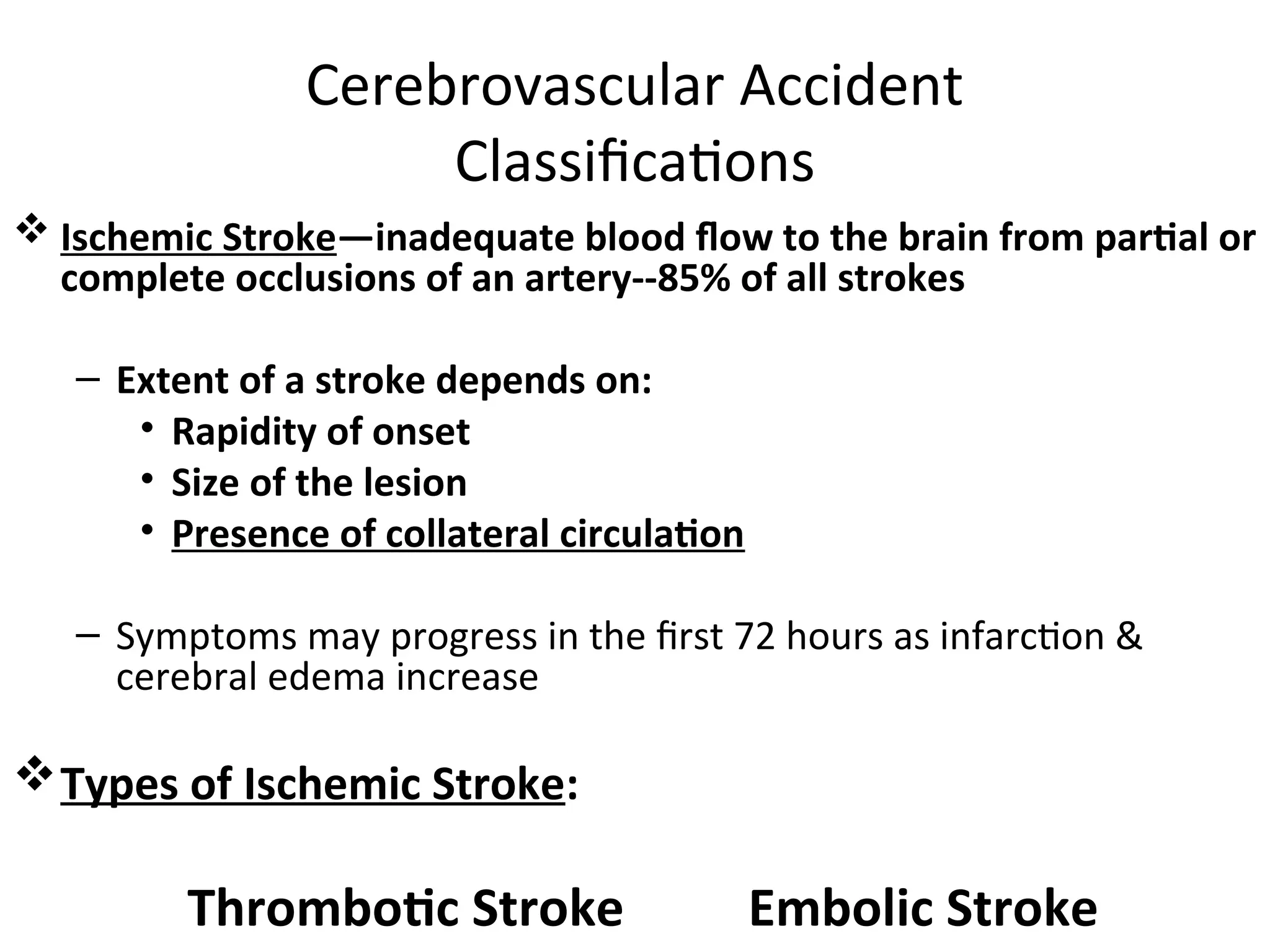 Cerebrovascular Accident
Classifications
 Ischemic Stroke—inadequate blood flow to the brain from partial or
complete occlusions of an artery--85% of all strokes
– Extent of a stroke depends on:
• Rapidity of onset
• Size of the lesion
• Presence of collateral circulation
– Symptoms may progress in the first 72 hours as infarction &
cerebral edema increase
Types of Ischemic Stroke:
Thrombotic Stroke Embolic Stroke
 