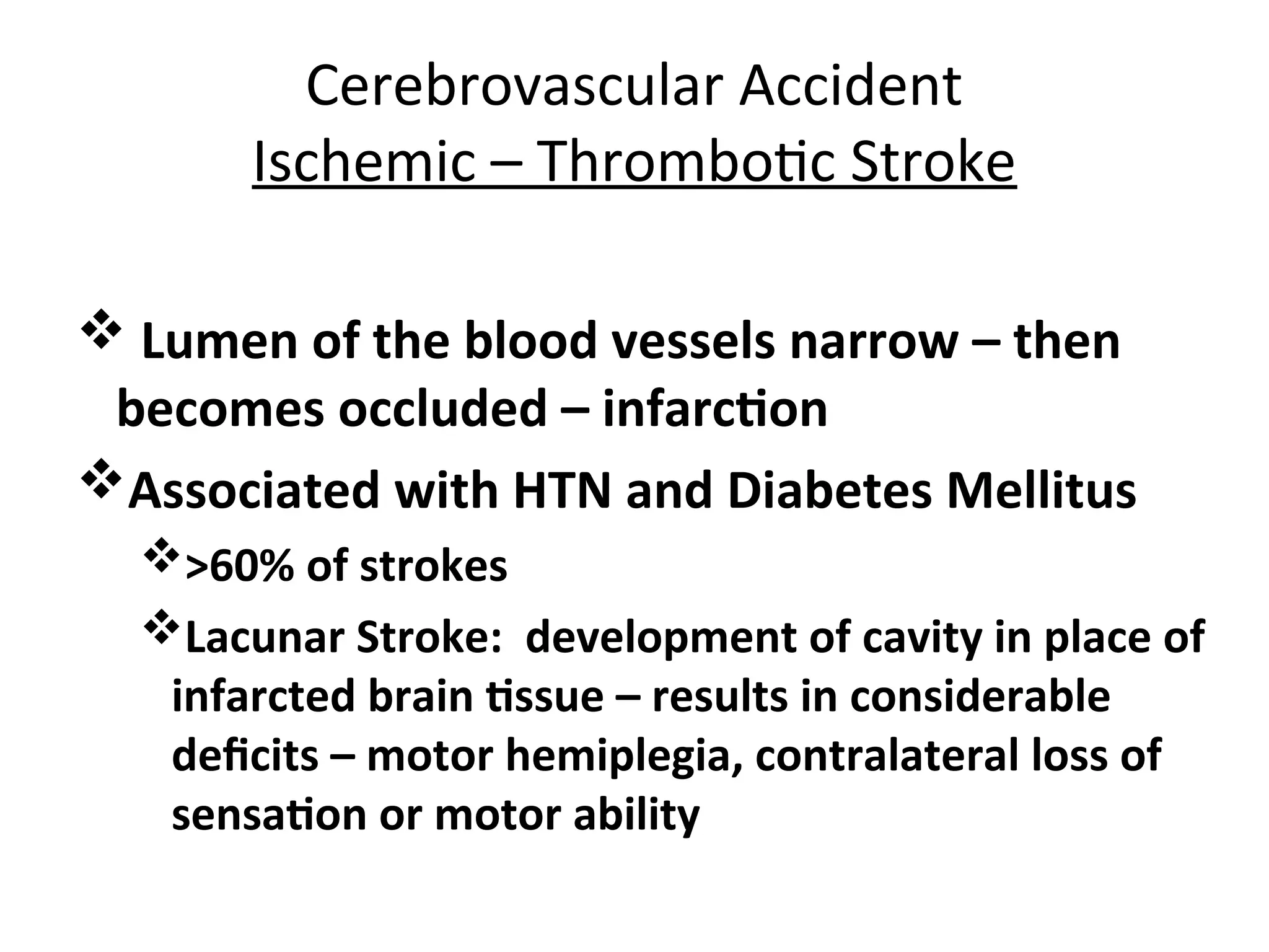 Cerebrovascular Accident
Ischemic – Thrombotic Stroke
 Lumen of the blood vessels narrow – then
becomes occluded – infarction
Associated with HTN and Diabetes Mellitus
>60% of strokes
Lacunar Stroke: development of cavity in place of
infarcted brain tissue – results in considerable
deficits – motor hemiplegia, contralateral loss of
sensation or motor ability
 