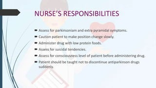 NURSE’S RESPONSIBILITIES
 Assess for parkinsoniam and extra pyramidal symptoms.
 Caution patient to make position change slowly.
 Administer drug with low protein foods.
 Assess for suicidal tendencies.
 Assess for consciousness level of patient before administering drug.
 Patient should be taught not to discontinue antiparkinson drugs
suddenly.
 
