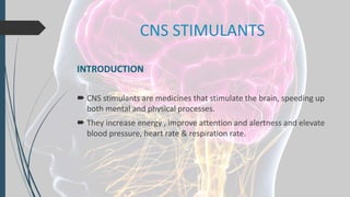 CNS STIMULANTS
INTRODUCTION
 CNS stimulants are medicines that stimulate the brain, speeding up
both mental and physical processes.
 They increase energy , improve attention and alertness and elevate
blood pressure, heart rate & respiration rate.
 