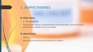 1. AMPHETAMINES
 DRUG DOSE
- 5 – 10 mg/day, Oral
- They promote release of catecholamines from presynaptic nerve terminals &
prevent their reuptake into nerve endings.
 INDICATIONS
- Obesity
- Neurolepsy brain dysfunction syndrome in children.
 