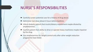 NURSE’S RESPONSIBILITIES
 Carefully screen potential uses for a history of drug abuse.
 Administer last dose atleast 6 hours before bedtime.
 Inform diabetic patient that insulin/dietary requirement maybe diluted by
amphetamines.
 Caution patient that ability to drive or operate heavy machinery maybe impaired
by the drug.
 Use amphetamines for weight control only after other weight reduction
programme have failed.
 
