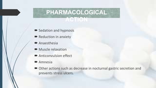 PHARMACOLOGICAL
ACTION
 Sedation and hypnosis
 Reduction in anxiety
 Anaesthesia
 Muscle relaxation
 Anticonvulsion effect
 Amnesia
 Other actions such as decrease in nocturnal gastric secretion and
prevents stress ulcers.
 