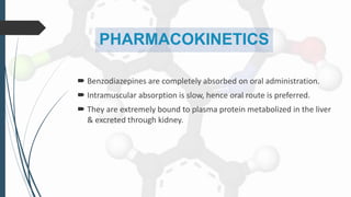 PHARMACOKINETICS
 Benzodiazepines are completely absorbed on oral administration.
 Intramuscular absorption is slow, hence oral route is preferred.
 They are extremely bound to plasma protein metabolized in the liver
& excreted through kidney.
 