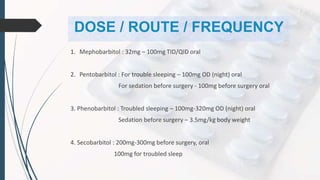 DOSE / ROUTE / FREQUENCY
1. Mephobarbitol : 32mg – 100mg TID/QID oral
2. Pentobarbitol : For trouble sleeping – 100mg OD (night) oral
For sedation before surgery - 100mg before surgery oral
3. Phenobarbitol : Troubled sleeping – 100mg-320mg OD (night) oral
Sedation before surgery – 3.5mg/kg body weight
4. Secobarbitol : 200mg-300mg before surgery, oral
100mg for troubled sleep
 