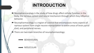 INTRODUCTION
 Neuropharmacalogy is the study of how drugs affect cellular function in the
body, the nervous system and neural mechanism through which they influence
behavior.
 Neuropharmacology is a region of science that encompasses many aspects of
nervous system from single neuron manipulation to entire areas of brain,spinal
cord, and peripheral nerves.
 There are two main branches of neuropharmacology:
BEHAVIOURAL
MOLECULAR
 