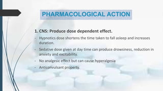 PHARMACOLOGICAL ACTION
1. CNS: Produce dose dependent effect.
- Hypnotics dose shortens the time taken to fall asleep and increases
duration.
- Sedative dose given at day time can produce drowsiness, reduction in
anxiety and excitability.
- No analgesic effect but can cause hyperalgesia
- Anticonvulsant property.
 
