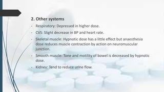 2. Other systems
- Respiratory: Depressed in higher dose.
- CVS: Slight decrease in BP and heart rate.
- Skeletal muscle: Hypnotic dose has a little effect but anaesthesia
dose reduces muscle contraction by action on neuromuscular
junction.
- Smooth muscle: Tone and motility of bowel is decreased by hypnotic
dose.
- Kidney: Tend to reduce urine flow.
 