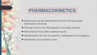 PHARMACOKINETICS
 Barbiturates are well absorbed from the GI tract and widely
distributed in the body.
 The rate of entry into CNS depends on the lipid solubility.
 Redistribution from CNS to skeletal muscle.
 Metabolized in the liver by oxidation, dealkylation and conjugation.
 Metabolites are excreted in urine.
 