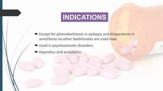 INDICATIONS
 Except for phenobarbitone in epilepsy and thiopentone in
anesthesia no other barbiturates are used now.
 Used in psychosomatic disorders.
 Hypnotics and anxiolytics.
 