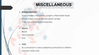 MISCELLANEOUS
1. PARALDEHYDE
- It is a colorless, transparent, pungent, inflammable liquid.
- It is an irritant and can dissolve plastic syringe.
- It also has anticonvulsant properties.
 ROUTE
- Rectal
- Intra muscular
- Oral
 USES
- As a convulsant in status epilepticus particularly in children
- Hypnotic rarely used.
 