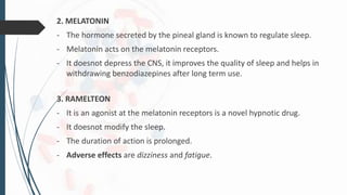2. MELATONIN
- The hormone secreted by the pineal gland is known to regulate sleep.
- Melatonin acts on the melatonin receptors.
- It doesnot depress the CNS, it improves the quality of sleep and helps in
withdrawing benzodiazepines after long term use.
3. RAMELTEON
- It is an agonist at the melatonin receptors is a novel hypnotic drug.
- It doesnot modify the sleep.
- The duration of action is prolonged.
- Adverse effects are dizziness and fatigue.
 