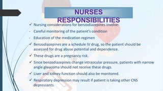 NURSES
RESPONSIBILITIES
 Nursing considerations for benzodiazepines involve:
- Careful monitoring of the patient’s condition
- Education of the medication regimen
 Benzodiazepines are a schedule IV drug, so the patient should be
assessed for drug abuse potential and dependence.
 These drugs are a pregnancy risk.
 Since benzodiazepines change intraocular pressure, patients with narrow
angle glaucoma should not receive these drugs.
 Liver and kidney function should also be monitored.
 Respiratory depression may result if patient is taking other CNS
depressants.
 