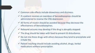  Common side effects include drowsiness and dizziness.
 If a patient receives an overdose of benzodiazepines should be
administered to reverse the CNS depression.
 All forms of nicotin should be avoided because they decrease the
effectiveness of benzodiazepines.
 Rebound seizures may develop if the drug is abruptly stopped.
 The drug should be taken with food to prevent GI disturbance.
 Do not mix these drugs with others because they tend to precipitate and
irritate the
 Patient teaching should include avoiding alcohol, drugs, herbal
medications without prescription.
 