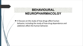 BEHAVIOURAL
NEUROPHARMACOLGY
 It focuses on the study of how drugs affect human
behavior, including the study of how drug dependence and
addiction affect the human behavior.
 