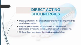 DIRECT ACTING
CHOLINERGICS
 These agents mimic the effect of acetylcholine by binding directly to
the cholinoreceptors.
 They are synthetic esters of choline such as carbachol and
bethanechol or naturally occurring alkaloids such as pilocarpine.
 All these drugs have longer duration than acetylcholine.
 