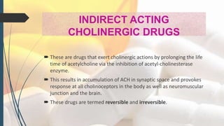 INDIRECT ACTING
CHOLINERGIC DRUGS
 These are drugs that exert cholinergic actions by prolonging the life
time of acetylcholine via the inhibition of acetyl-cholinesterase
enzyme.
 This results in accumulation of ACH in synaptic space and provokes
response at all cholinoceptors in the body as well as neuromuscular
junction and the brain.
 These drugs are termed reversible and irreversible.
 