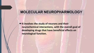 MOLECULAR NEUROPHARMOLOGY
It involves the study of neurons and their
neurochemical interactions, with the overall goal of
developing drugs that have beneficial effects on
neurological function.
 