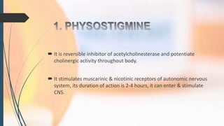  It is reversible inhibitor of acetylcholinesterase and potentiate
cholinergic activity throughout body.
 It stimulates muscarinic & nicotinic receptors of autonomic nervous
system, its duration of action is 2-4 hours, it can enter & stimulate
CNS.
 