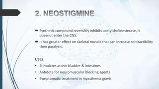  Synthetic compound reversibly inhibits acetylcholinesterase, it
doesnot enter the CNS.
 It has greater effect on skeletal muscle that can increase contractibility
then paralysis.
USES
• Stimulates atonic bladder & intestines
• Antidote for neuromuscular blocking agents
• Symptomatic treatment in myasthenia gravis
 
