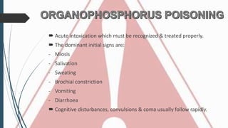  Acute intoxication which must be recognized & treated properly.
 The dominant initial signs are:
- Miosis
- Salivation
- Sweating
- Brochial constriction
- Vomiting
- Diarrhoea
 Cognitive disturbances, convulsions & coma usually follow rapidly.
 