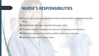  Assess the consciousness level of the patient before administering the
drug.
 Monitor for the signs of anticholinergic crisis.
 Provide comfort measures for dryness of mucous membranes.
 Minimise exposure to heat or cold or strenuous exercise.
 Monitor input and output chart.
 