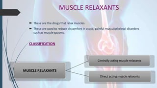 MUSCLE RELAXANTS
 These are the drugs that relax muscles.
 These are used to reduce discomfort in acute, painful musculoskeletal disorders
such as muscle spasms.
CLASSIFICATION
MUSCLE RELAXANTS
Centrally acting muscle relaxants
Direct acting muscle relaxants
 