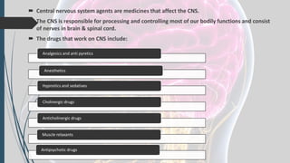  Central nervous system agents are medicines that affect the CNS.
 The CNS is responsible for processing and controlling most of our bodily functions and consist
of nerves in brain & spinal cord.
 The drugs that work on CNS include:
Analgesics and anti pyretics
Anesthetics
Hypnotics and sedatives
Cholinergic drugs
Anticholinergic drugs
Muscle relaxants
Antipsychotic drugs
 
