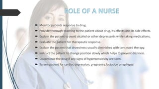  Monitor patients response to drug.
 Provide thorough teaching to the patient about drug, its effects and its side effects.
 Explain the patient to avoid alcohol or other depressants while taking medications.
 Evaluate the patient for therapeutic response.
 Explain the patient that drowsiness usually diminishes with continued therapy.
 Instruct the patient to change position slowly which helps to prevent dizziness.
 Discontinue the drug if any signs of hypersensitivity are seen.
 Screen patient for cardiac depression, pregnancy, lactation or epilepsy.
 