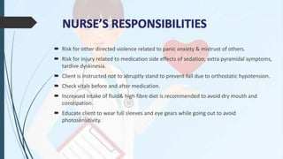  Risk for other directed violence related to panic anxiety & mistrust of others.
 Risk for injury related to medication side effects of sedation, extra pyramidal symptoms,
tardive dyskinesia.
 Client is instructed not to abruptly stand to prevent fall due to orthostatic hypotension.
 Check vitals before and after medication.
 Increased intake of fluid& high fibre diet is recommended to avoid dry mouth and
constipation.
 Educate client to wear full sleeves and eye gears while going out to avoid
photosensitivity.
 
