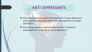 ANTI DEPRESSANTS
 Anti depressants are used in the treatment of major depression
with psychotic symptoms, alcoholism, schizophrenia or mental
retardation.
 These drugs elevate mood and alleviate other symptoms
associated with moderate to severe depression.
 