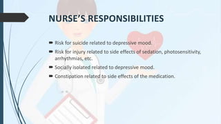 NURSE’S RESPONSIBILITIES
 Risk for suicide related to depressive mood.
 Risk for injury related to side effects of sedation, photosensitivity,
arrhythmias, etc.
 Socially isolated related to depressive mood.
 Constipation related to side effects of the medication.
 