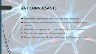 ANTICONVULSANTS
 Treatment of convulsions varies with the type of seizures.
 Anticonvulsants inhibit neuromuscular transmission, they may be
used for :
I. Long term management of chronic epilepsy (recurrent seizures)
II. Short term management of acute seizures
III. Emergency treatment of status epilepticus (continuous seizures)
 
