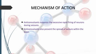 MECHANISM OF ACTION
 Anticonvulsants suppress the excessive rapid firing of neurons
during seizures.
 Anticonvulsants also prevent the spread of seizure within the
brain.
 