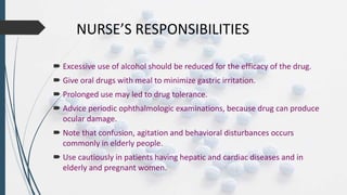 NURSE’S RESPONSIBILITIES
 Excessive use of alcohol should be reduced for the efficacy of the drug.
 Give oral drugs with meal to minimize gastric irritation.
 Prolonged use may led to drug tolerance.
 Advice periodic ophthalmologic examinations, because drug can produce
ocular damage.
 Note that confusion, agitation and behavioral disturbances occurs
commonly in elderly people.
 Use cautiously in patients having hepatic and cardiac diseases and in
elderly and pregnant women.
 