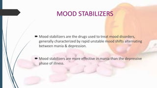 MOOD STABILIZERS
 Mood stabilizers are the drugs used to treat mood disorders,
generally characterized by rapid unstable mood shifts alternating
between mania & depression.
 Mood stabilizers are more effective in mania than the depressive
phase of illness.
 
