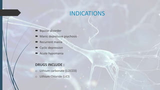 INDICATIONS
 Bipolar disorder
 Manic depressive psychosis
 Recurrent mania
 Cyclic depression
 Acute hypomania
DRUGS INCLUDE :
o Lithium carbonate (Li2CO3)
o Lithium Chloride (LiCl)
 