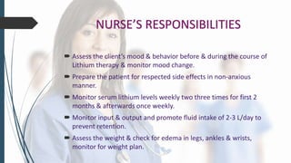 NURSE’S RESPONSIBILITIES
 Assess the client’s mood & behavior before & during the course of
Lithium therapy & monitor mood change.
 Prepare the patient for respected side effects in non-anxious
manner.
 Monitor serum lithium levels weekly two three times for first 2
months & afterwards once weekly.
 Monitor input & output and promote fluid intake of 2-3 L/day to
prevent retention.
 Assess the weight & check for edema in legs, ankles & wrists,
monitor for weight plan.
 