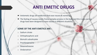 ANTI EMETIC DRUGS
 Antiemetic drugs are medicines that ease nausea & vomiting.
 The feeling of nausea results froma complex process in the body and this is why various
drugs have been designed to ease nausea in different situations.
SOME OF THE ANTI EMETICS ARE :
o Sodium citrate
o Orthophosphoric acid
o Bismuth subsalicylate
o Prochlorperazine
o Dexamethasone
o Ondansetron
 