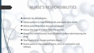 NURSE’S RESPONSIBILITIES
 Monitor for dehydration.
 Advise patient to have bland foods and avoid spicy foods.
 Advise patient to move less and sit upright.
 Assess the type of emesis from the patient.
 Assess the consciousness level of patient before administering the
drug.
 Teach patient to change positions slowly.
 Assess patients neurological status, level of orientation and
reflexes.
 